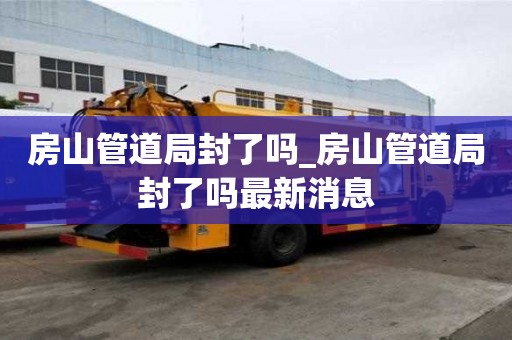 房山管道局封了嗎_房山管道局封了嗎最新消息