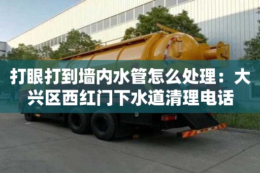 打眼打到墻內(nèi)水管怎么處理：大興區(qū)西紅門下水道清理電話