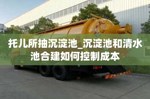 托兒所抽沉淀池_沉淀池和清水池合建如何控制成本