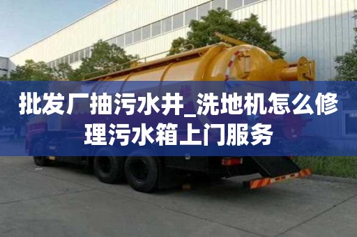 批發廠抽污水井_洗地機怎么修理污水箱上門服務
