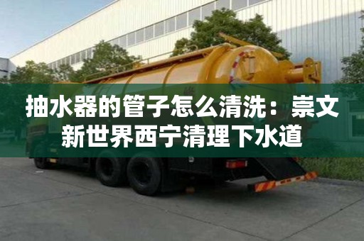 抽水器的管子怎么清洗：崇文新世界西寧清理下水道