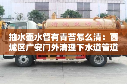 抽水壺水管有青苔怎么清：西城區廣安門外清理下水道管道