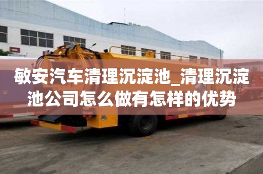 敏安汽車清理沉淀池_清理沉淀池公司怎么做有怎樣的優勢