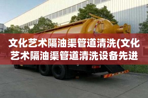 文化藝術隔油渠管道清洗(文化藝術隔油渠管道清洗設備先進)