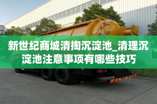 新世紀商城清掏沉淀池_清理沉淀池注意事項有哪些技巧