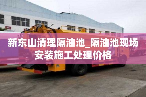 新東山清理隔油池_隔油池現場安裝施工處理價格