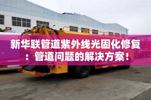 新華聯管道紫外線光固化修復：管道問題的解決方案！