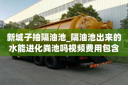 新城子抽隔油池_隔油池出來的水能進化糞池嗎視頻費用包含哪些