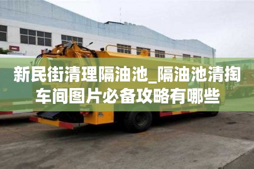 新民街清理隔油池_隔油池清掏車間圖片必備攻略有哪些