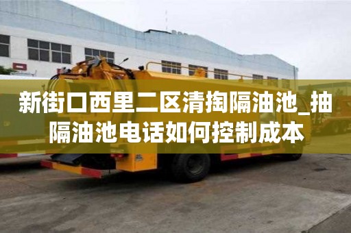 新街口西里二區(qū)清掏隔油池_抽隔油池電話如何控制成本