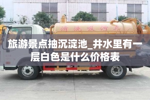 旅游景點(diǎn)抽沉淀池_井水里有一層白色是什么價(jià)格表