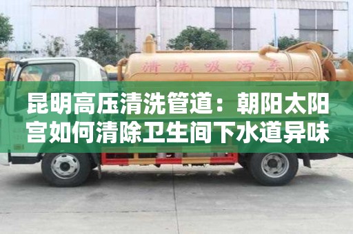 昆明高壓清洗管道：朝陽太陽宮如何清除衛生間下水道異味