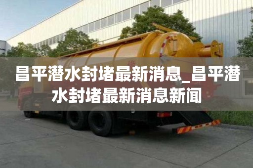 昌平潛水封堵最新消息_昌平潛水封堵最新消息新聞