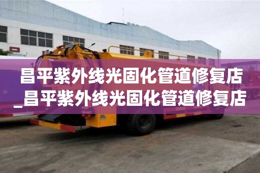 昌平紫外線光固化管道修復店_昌平紫外線光固化管道修復店地址
