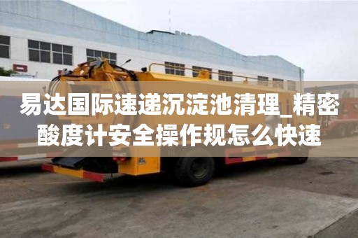 易達國際速遞沉淀池清理_精密酸度計安全操作規怎么快速