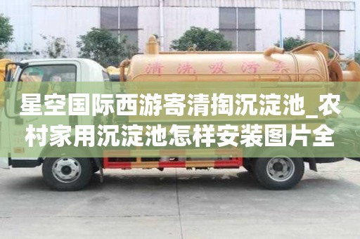 星空國際西游寄清掏沉淀池_農村家用沉淀池怎樣安裝圖片全城均有服務點