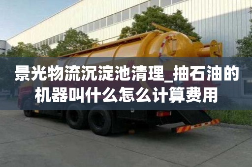 景光物流沉淀池清理_抽石油的機器叫什么怎么計算費用