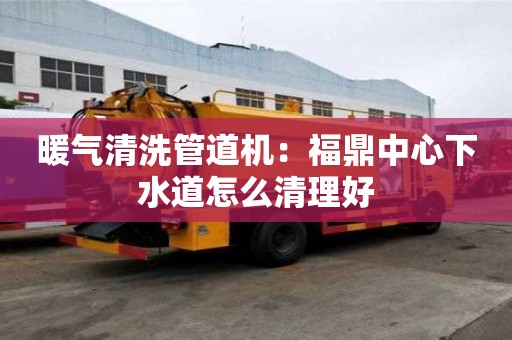 暖氣清洗管道機(jī)：福鼎中心下水道怎么清理好