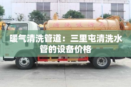 暖氣清洗管道：三里屯清洗水管的設(shè)備價格