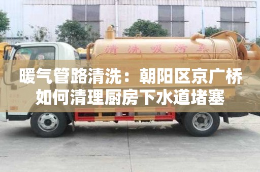 暖氣管路清洗：朝陽區(qū)京廣橋如何清理廚房下水道堵塞