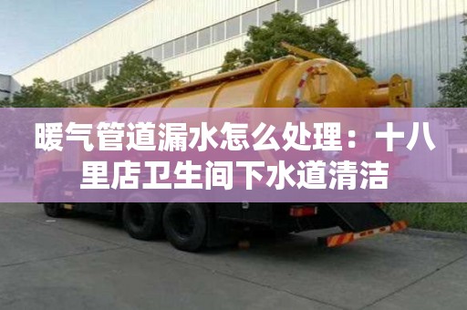 暖氣管道漏水怎么處理：十八里店衛生間下水道清潔