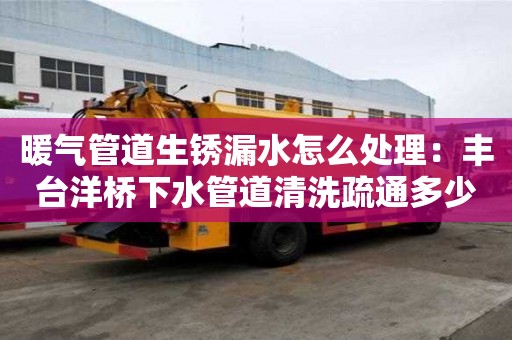暖氣管道生銹漏水怎么處理：豐臺洋橋下水管道清洗疏通多少錢