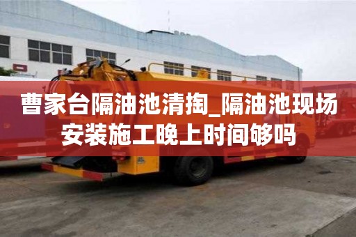 曹家臺隔油池清掏_隔油池現場安裝施工晚上時間夠嗎