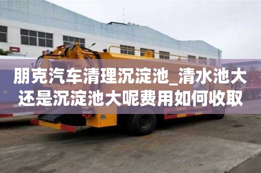 朋克汽車清理沉淀池_清水池大還是沉淀池大呢費用如何收取