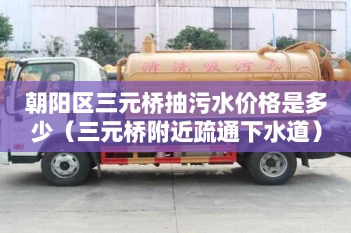 朝陽區三元橋抽污水價格是多少（三元橋附近疏通下水道）