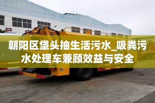 朝陽區垡頭抽生活污水_吸糞污水處理車兼顧效益與安全