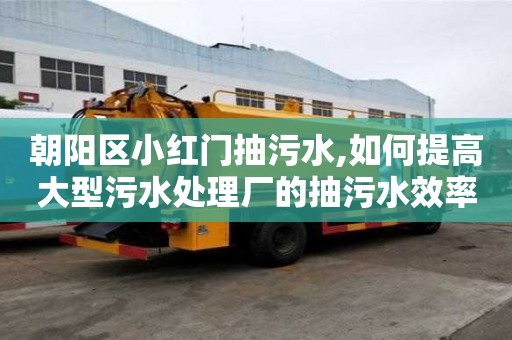 朝陽區小紅門抽污水,如何提高大型污水處理廠的抽污水效率