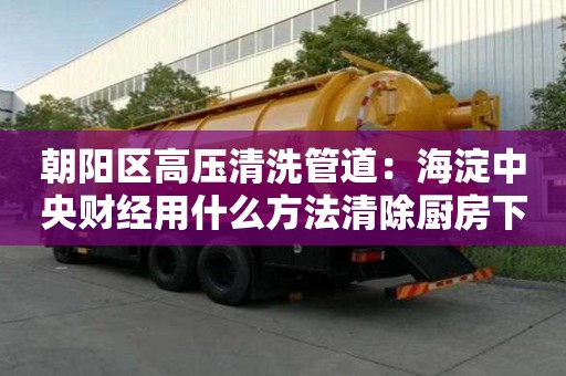 朝陽區高壓清洗管道：海淀中央財經用什么方法清除廚房下水道油污