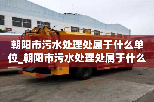 朝陽(yáng)市污水處理處屬于什么單位_朝陽(yáng)市污水處理處屬于什么單位管理