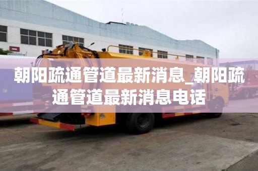 朝陽疏通管道最新消息_朝陽疏通管道最新消息電話