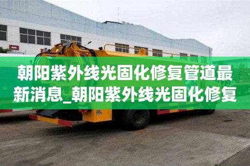 朝陽紫外線光固化修復(fù)管道最新消息_朝陽紫外線光固化修復(fù)管道最新消息