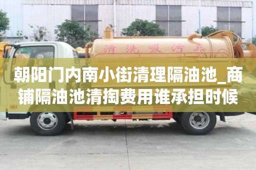 朝陽門內南小街清理隔油池_商鋪隔油池清掏費用誰承擔時候避免得事情