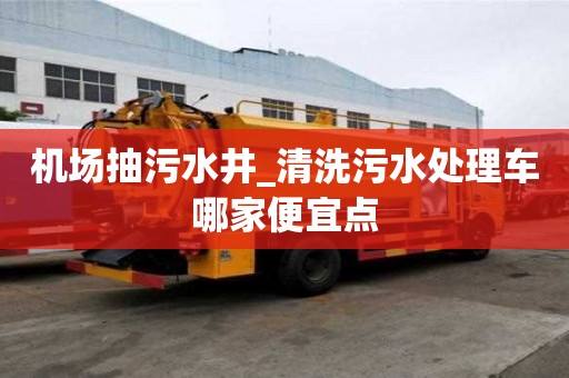 機場抽污水井_清洗污水處理車哪家便宜點