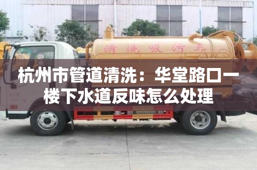 杭州市管道清洗：華堂路口一樓下水道反味怎么處理
