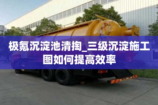 極氪沉淀池清掏_三級沉淀施工圖如何提高效率