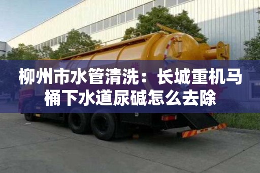 柳州市水管清洗：長城重機(jī)馬桶下水道尿堿怎么去除