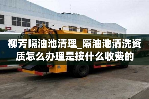 柳芳隔油池清理_隔油池清洗資質怎么辦理是按什么收費的