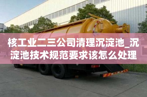 核工業二三公司清理沉淀池_沉淀池技術規范要求該怎么處理