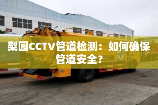 梨園CCTV管道檢測：如何確保管道安全？