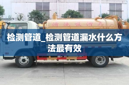 檢測管道_檢測管道漏水什么方法最有效