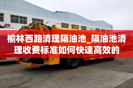 榆林西路清理隔油池_隔油池清理收費標準如何快速高效的