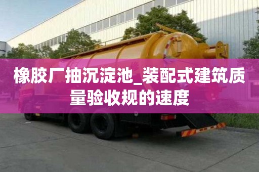 橡膠廠抽沉淀池_裝配式建筑質(zhì)量驗收規(guī)的速度