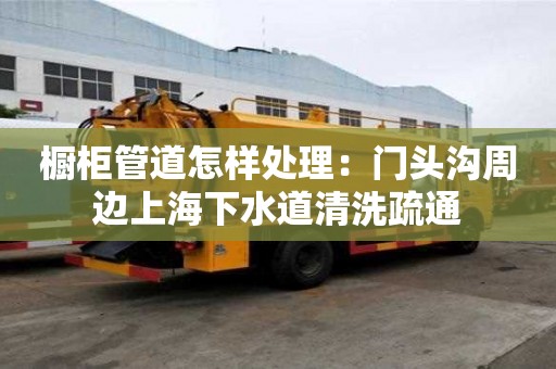 櫥柜管道怎樣處理：門頭溝周邊上海下水道清洗疏通