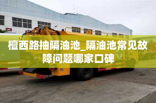 檀西路抽隔油池_隔油池常見故障問題哪家口碑