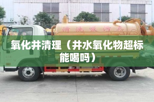 氧化井清理（井水氧化物超標(biāo)能喝嗎）
