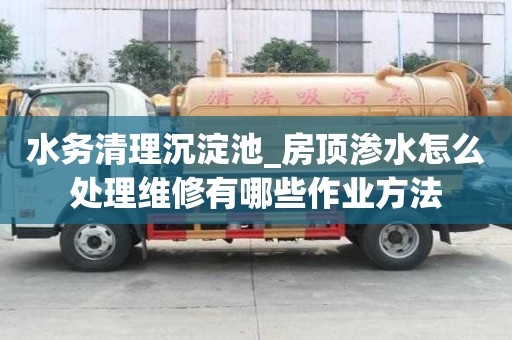 水務清理沉淀池_房頂滲水怎么處理維修有哪些作業方法